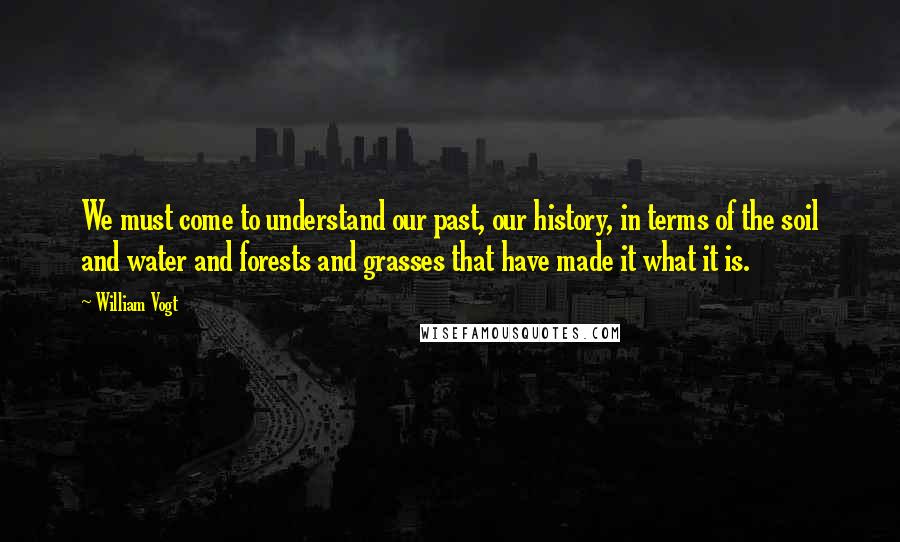 William Vogt Quotes: We must come to understand our past, our history, in terms of the soil and water and forests and grasses that have made it what it is.