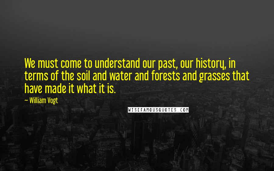 William Vogt Quotes: We must come to understand our past, our history, in terms of the soil and water and forests and grasses that have made it what it is.