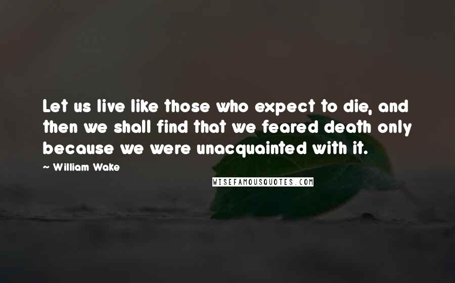 William Wake Quotes: Let us live like those who expect to die, and then we shall find that we feared death only because we were unacquainted with it.