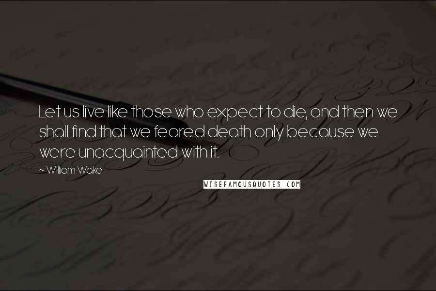 William Wake Quotes: Let us live like those who expect to die, and then we shall find that we feared death only because we were unacquainted with it.