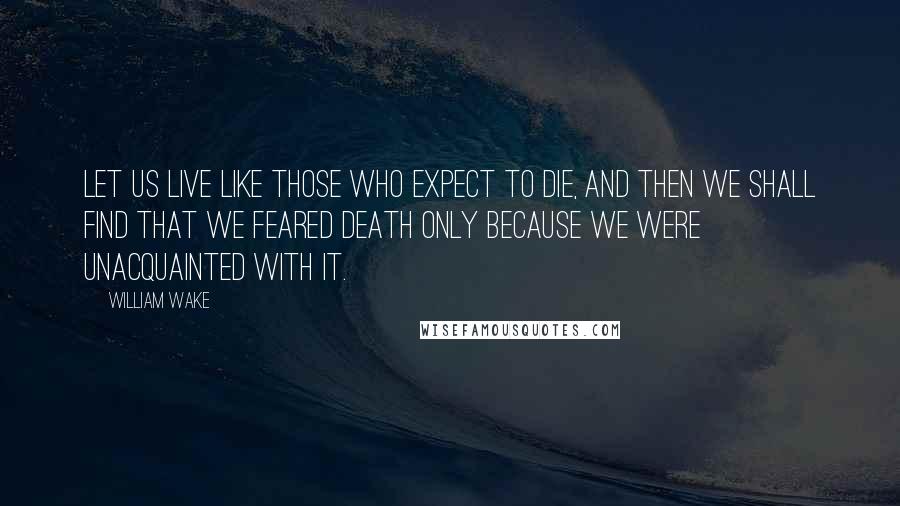 William Wake Quotes: Let us live like those who expect to die, and then we shall find that we feared death only because we were unacquainted with it.