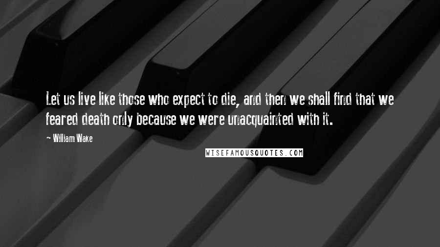 William Wake Quotes: Let us live like those who expect to die, and then we shall find that we feared death only because we were unacquainted with it.