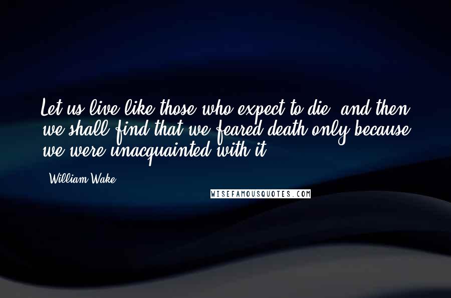 William Wake Quotes: Let us live like those who expect to die, and then we shall find that we feared death only because we were unacquainted with it.