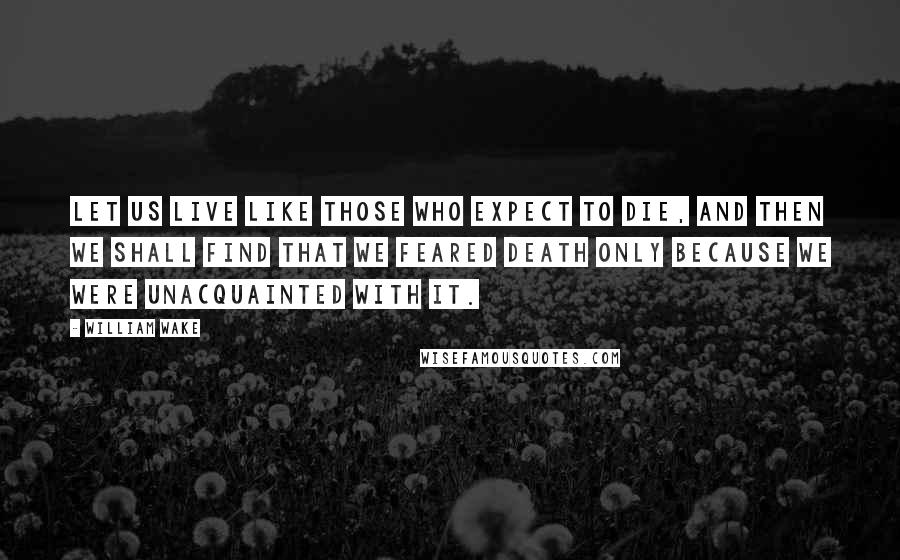 William Wake Quotes: Let us live like those who expect to die, and then we shall find that we feared death only because we were unacquainted with it.