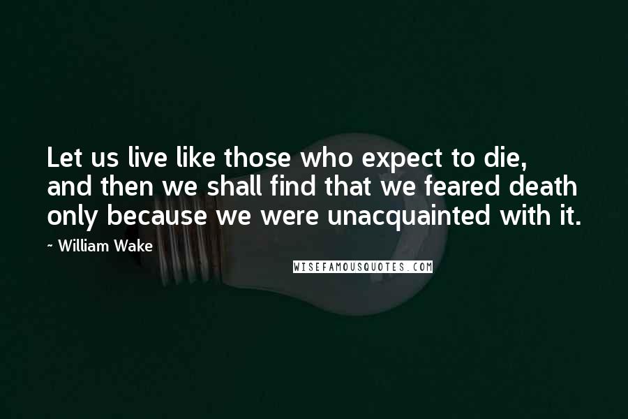 William Wake Quotes: Let us live like those who expect to die, and then we shall find that we feared death only because we were unacquainted with it.
