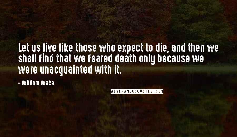 William Wake Quotes: Let us live like those who expect to die, and then we shall find that we feared death only because we were unacquainted with it.