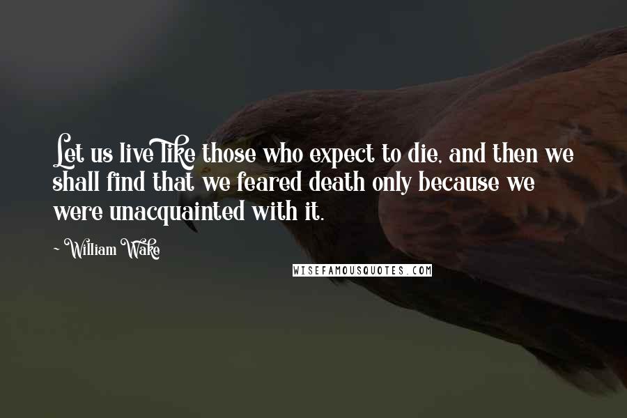 William Wake Quotes: Let us live like those who expect to die, and then we shall find that we feared death only because we were unacquainted with it.