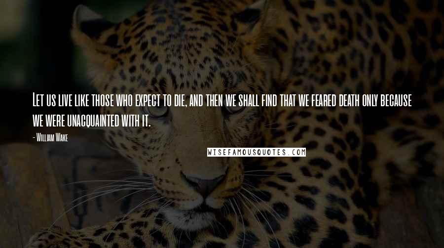 William Wake Quotes: Let us live like those who expect to die, and then we shall find that we feared death only because we were unacquainted with it.