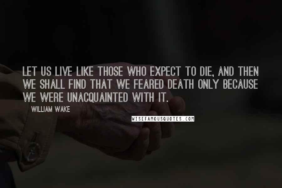 William Wake Quotes: Let us live like those who expect to die, and then we shall find that we feared death only because we were unacquainted with it.