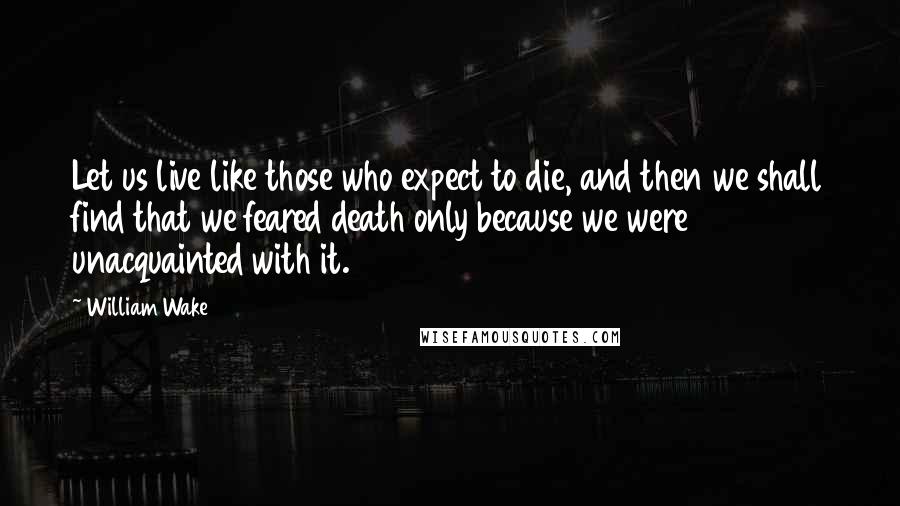 William Wake Quotes: Let us live like those who expect to die, and then we shall find that we feared death only because we were unacquainted with it.