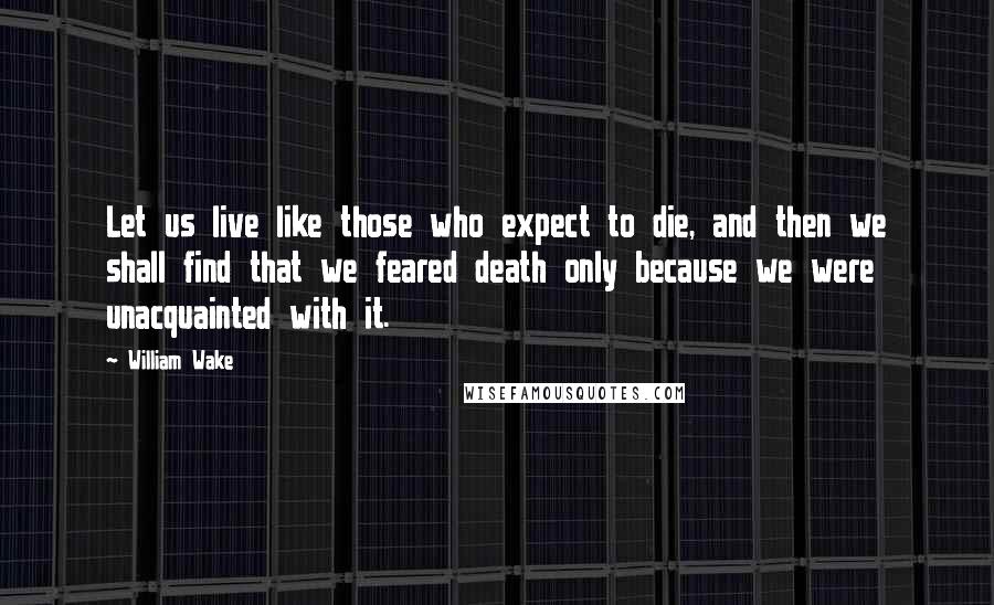 William Wake Quotes: Let us live like those who expect to die, and then we shall find that we feared death only because we were unacquainted with it.