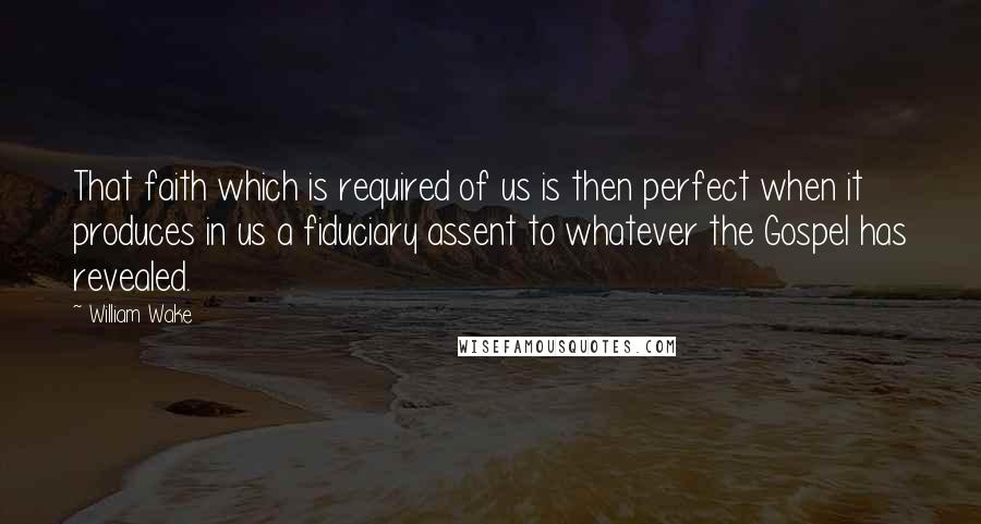 William Wake Quotes: That faith which is required of us is then perfect when it produces in us a fiduciary assent to whatever the Gospel has revealed.