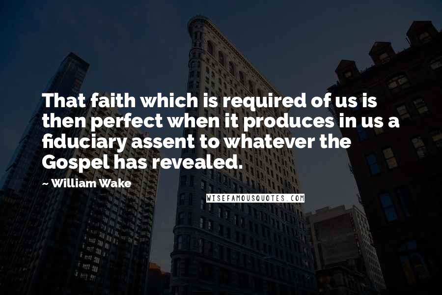 William Wake Quotes: That faith which is required of us is then perfect when it produces in us a fiduciary assent to whatever the Gospel has revealed.