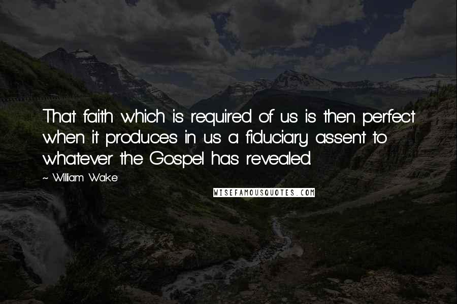 William Wake Quotes: That faith which is required of us is then perfect when it produces in us a fiduciary assent to whatever the Gospel has revealed.