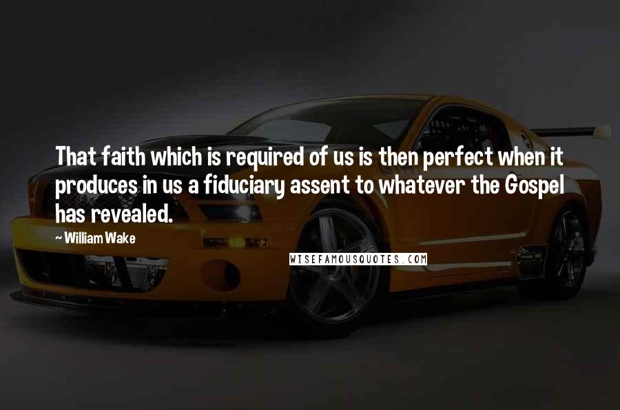 William Wake Quotes: That faith which is required of us is then perfect when it produces in us a fiduciary assent to whatever the Gospel has revealed.