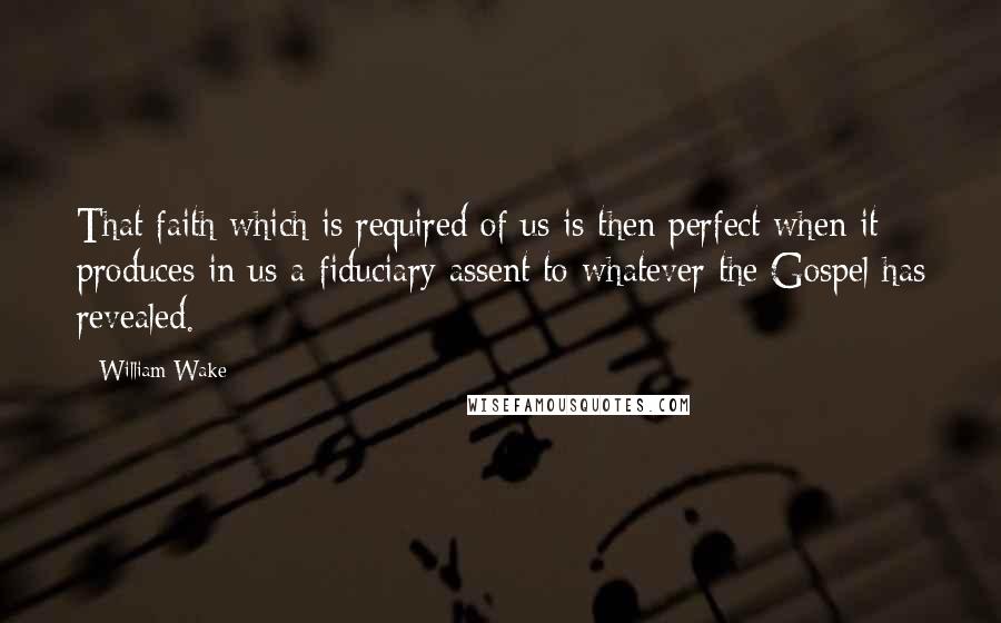 William Wake Quotes: That faith which is required of us is then perfect when it produces in us a fiduciary assent to whatever the Gospel has revealed.