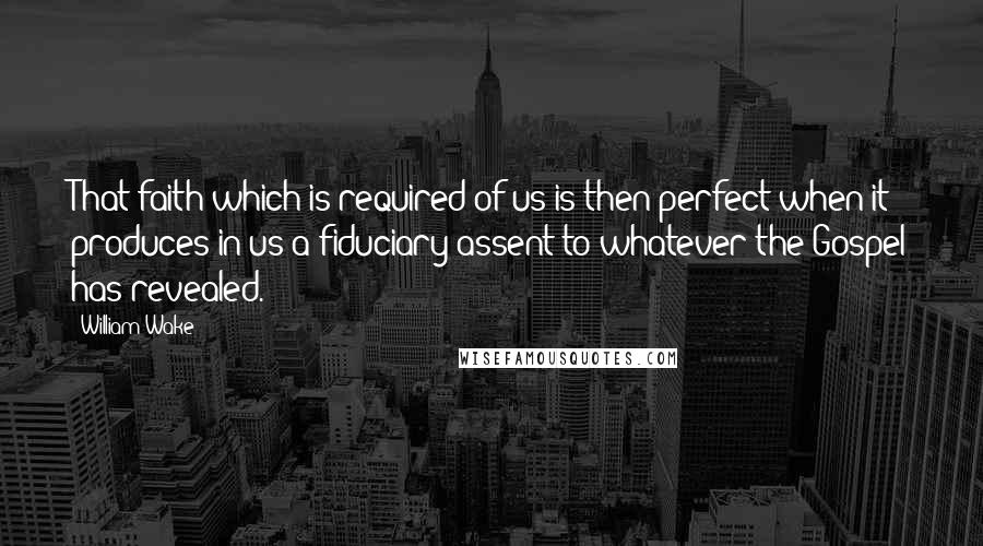 William Wake Quotes: That faith which is required of us is then perfect when it produces in us a fiduciary assent to whatever the Gospel has revealed.