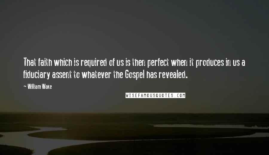 William Wake Quotes: That faith which is required of us is then perfect when it produces in us a fiduciary assent to whatever the Gospel has revealed.