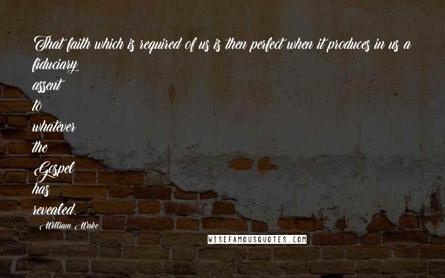 William Wake Quotes: That faith which is required of us is then perfect when it produces in us a fiduciary assent to whatever the Gospel has revealed.