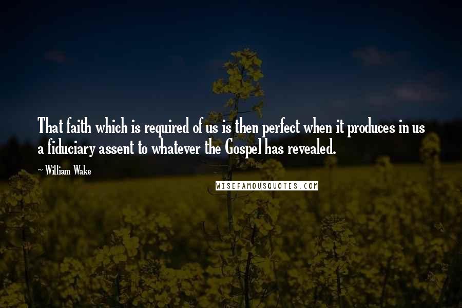 William Wake Quotes: That faith which is required of us is then perfect when it produces in us a fiduciary assent to whatever the Gospel has revealed.