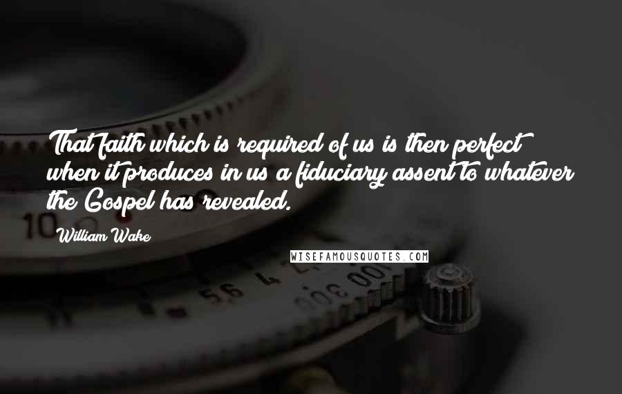 William Wake Quotes: That faith which is required of us is then perfect when it produces in us a fiduciary assent to whatever the Gospel has revealed.