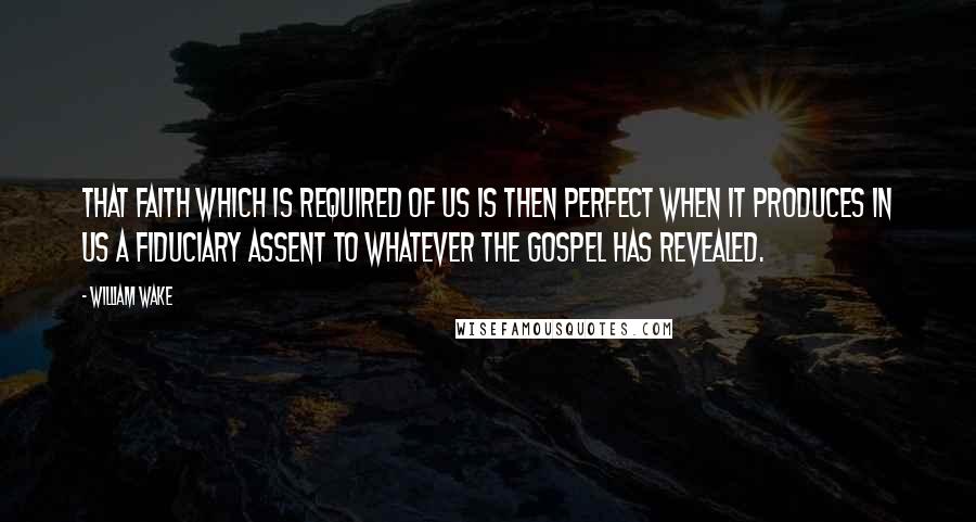 William Wake Quotes: That faith which is required of us is then perfect when it produces in us a fiduciary assent to whatever the Gospel has revealed.