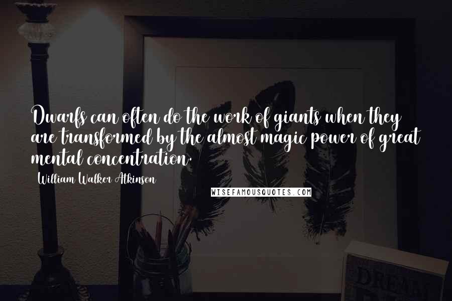 William Walker Atkinson Quotes: Dwarfs can often do the work of giants when they are transformed by the almost magic power of great mental concentration.