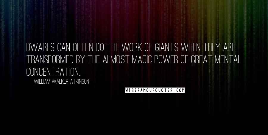 William Walker Atkinson Quotes: Dwarfs can often do the work of giants when they are transformed by the almost magic power of great mental concentration.