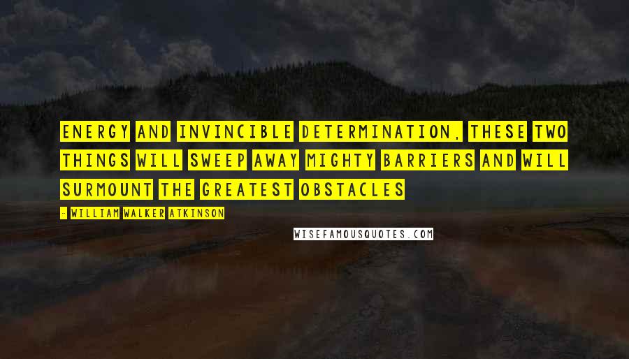 William Walker Atkinson Quotes: Energy and invincible determination, these two things will sweep away mighty barriers and will surmount the greatest obstacles