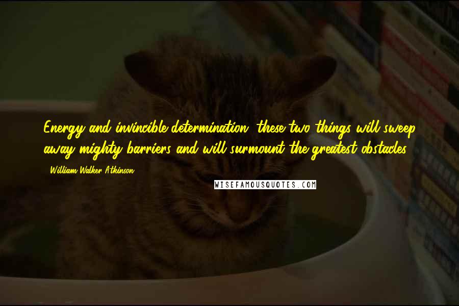 William Walker Atkinson Quotes: Energy and invincible determination, these two things will sweep away mighty barriers and will surmount the greatest obstacles