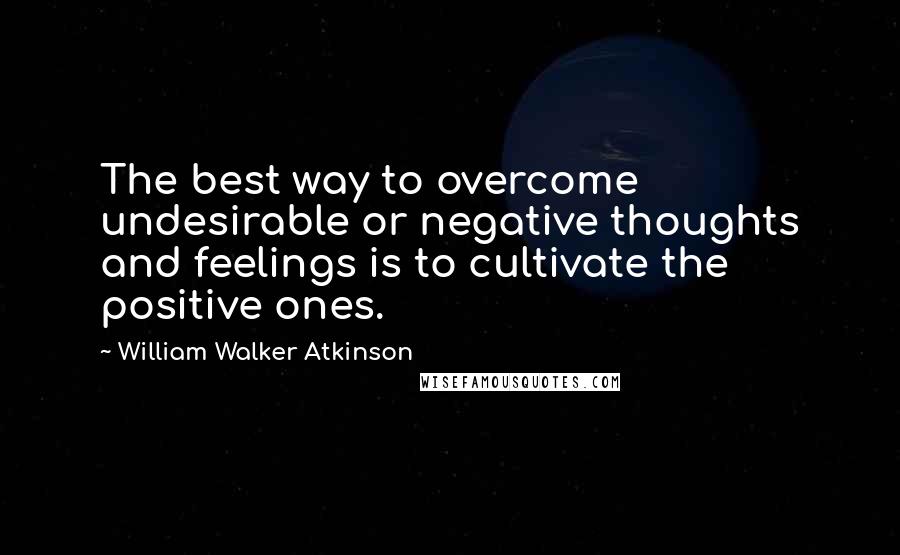 William Walker Atkinson Quotes: The best way to overcome undesirable or negative thoughts and feelings is to cultivate the positive ones.