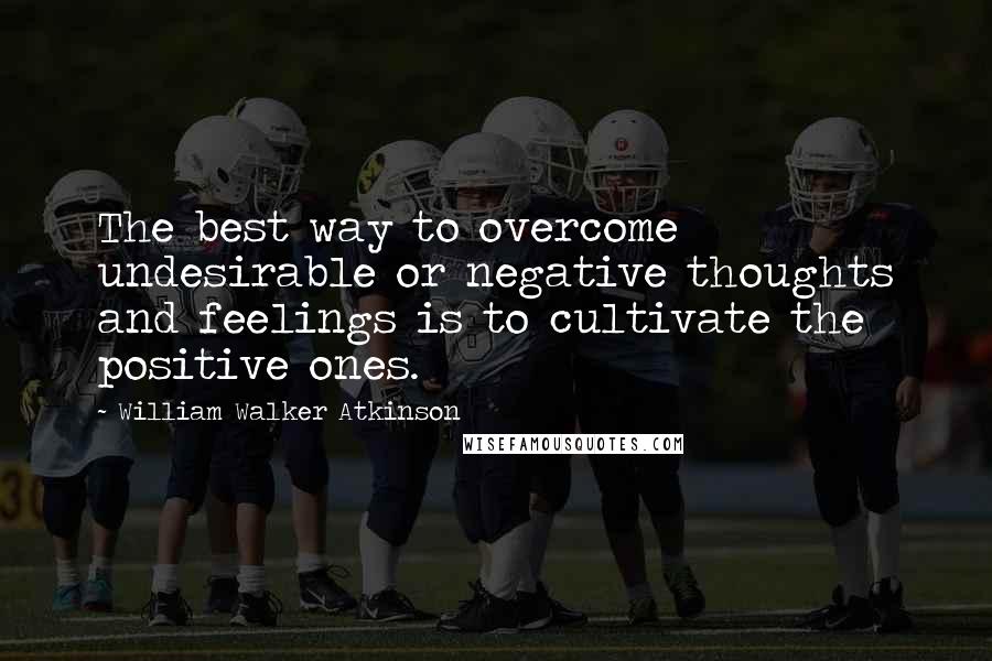 William Walker Atkinson Quotes: The best way to overcome undesirable or negative thoughts and feelings is to cultivate the positive ones.