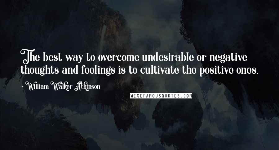 William Walker Atkinson Quotes: The best way to overcome undesirable or negative thoughts and feelings is to cultivate the positive ones.