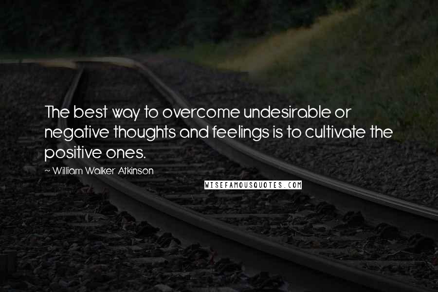 William Walker Atkinson Quotes: The best way to overcome undesirable or negative thoughts and feelings is to cultivate the positive ones.