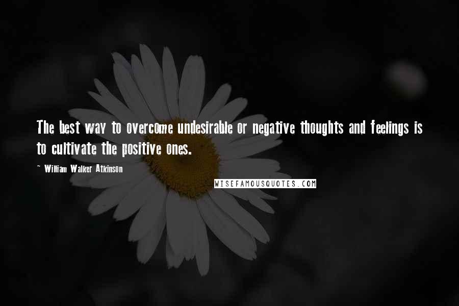 William Walker Atkinson Quotes: The best way to overcome undesirable or negative thoughts and feelings is to cultivate the positive ones.