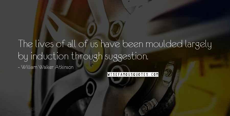 William Walker Atkinson Quotes: The lives of all of us have been moulded largely by induction through suggestion.