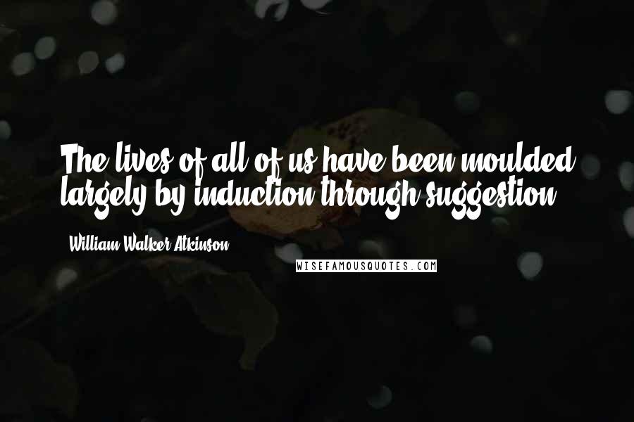 William Walker Atkinson Quotes: The lives of all of us have been moulded largely by induction through suggestion.
