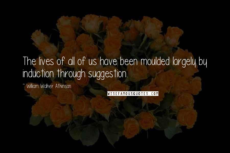 William Walker Atkinson Quotes: The lives of all of us have been moulded largely by induction through suggestion.