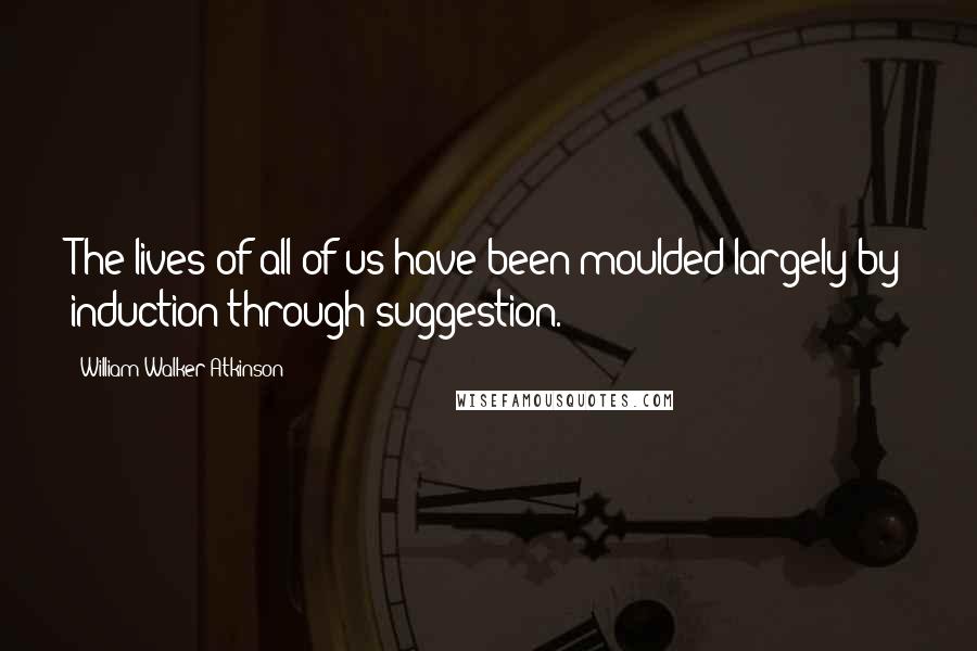 William Walker Atkinson Quotes: The lives of all of us have been moulded largely by induction through suggestion.