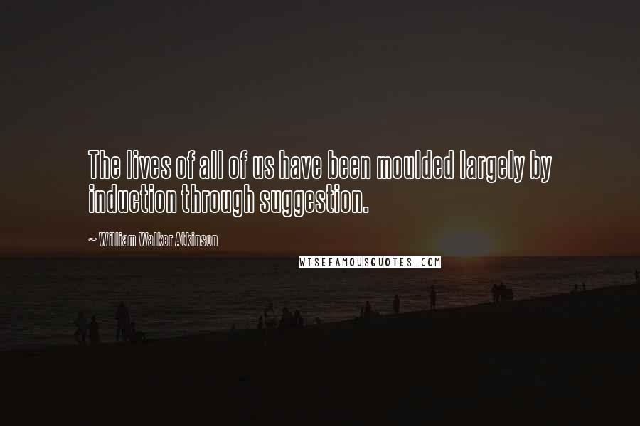 William Walker Atkinson Quotes: The lives of all of us have been moulded largely by induction through suggestion.