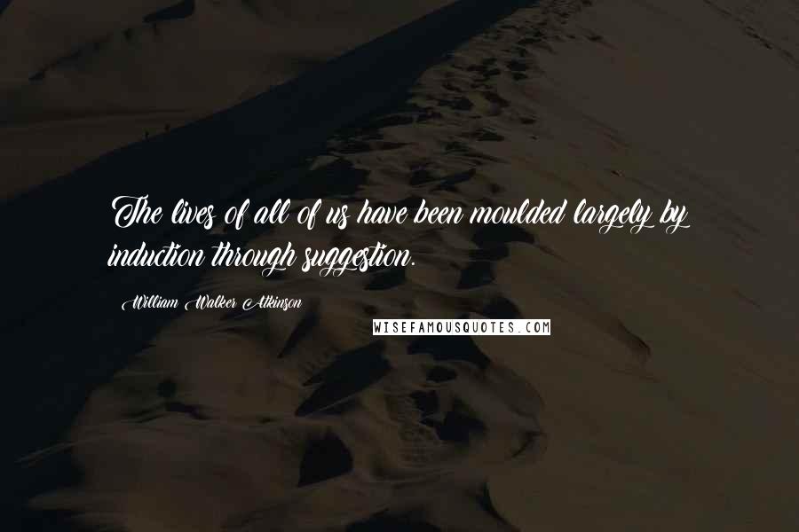 William Walker Atkinson Quotes: The lives of all of us have been moulded largely by induction through suggestion.