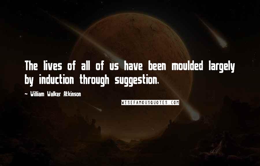 William Walker Atkinson Quotes: The lives of all of us have been moulded largely by induction through suggestion.
