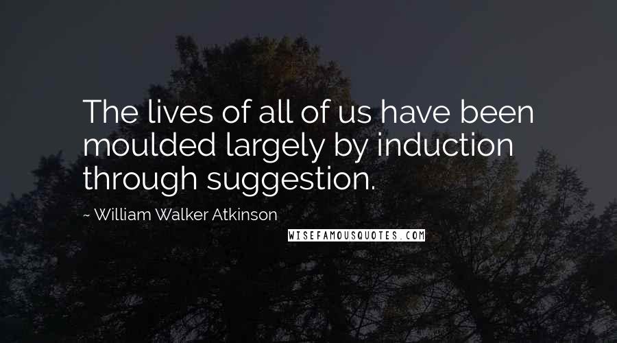 William Walker Atkinson Quotes: The lives of all of us have been moulded largely by induction through suggestion.