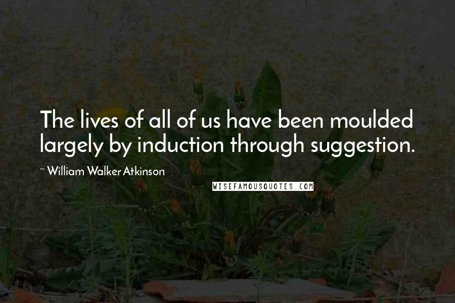 William Walker Atkinson Quotes: The lives of all of us have been moulded largely by induction through suggestion.