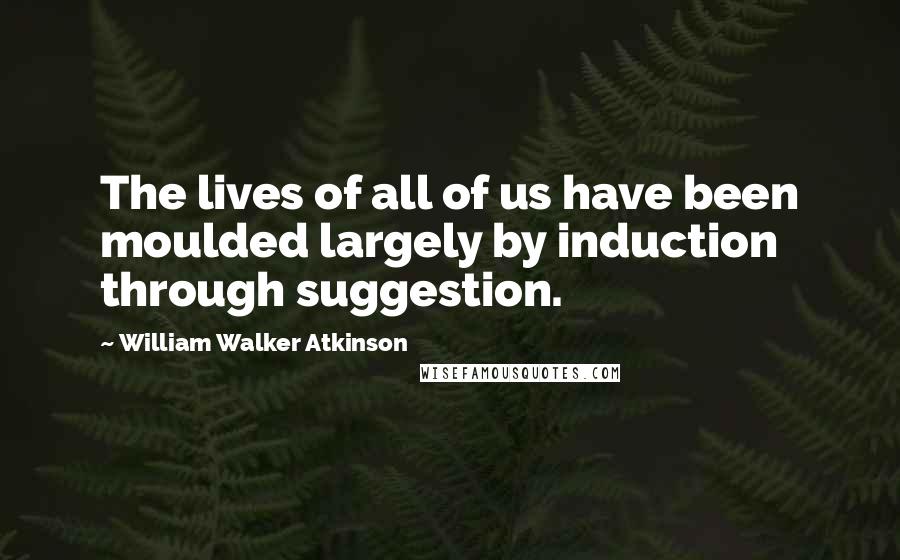 William Walker Atkinson Quotes: The lives of all of us have been moulded largely by induction through suggestion.