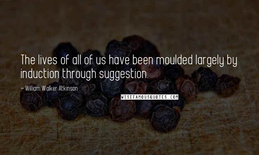 William Walker Atkinson Quotes: The lives of all of us have been moulded largely by induction through suggestion.
