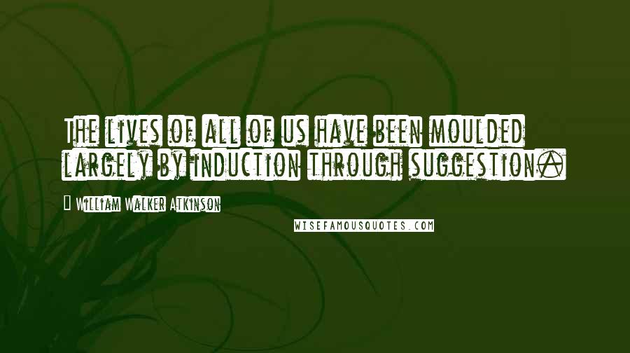 William Walker Atkinson Quotes: The lives of all of us have been moulded largely by induction through suggestion.