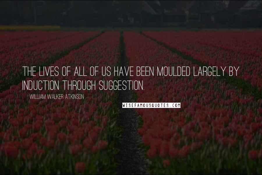 William Walker Atkinson Quotes: The lives of all of us have been moulded largely by induction through suggestion.