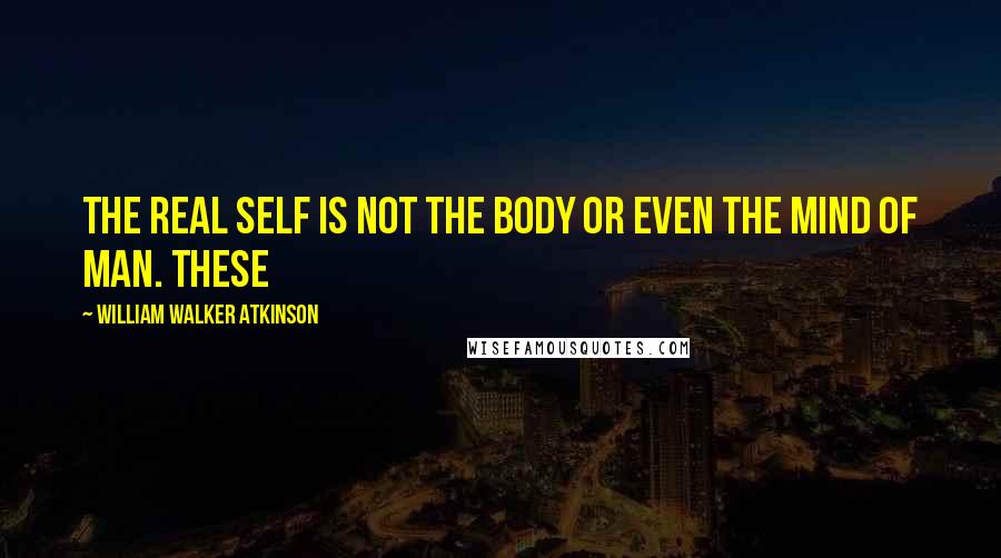 William Walker Atkinson Quotes: The real Self is not the body or even the mind of man. These