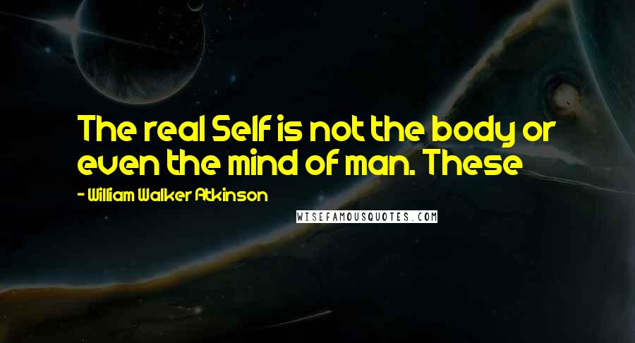 William Walker Atkinson Quotes: The real Self is not the body or even the mind of man. These